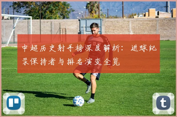 中超历史射手榜深度解析:进球纪录保持者与排名演变全览