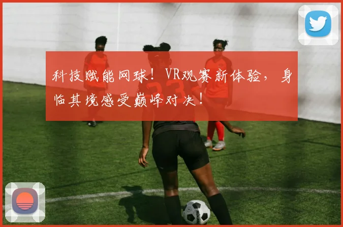 科技赋能网球！VR观赛新体验，身临其境感受巅峰对决！