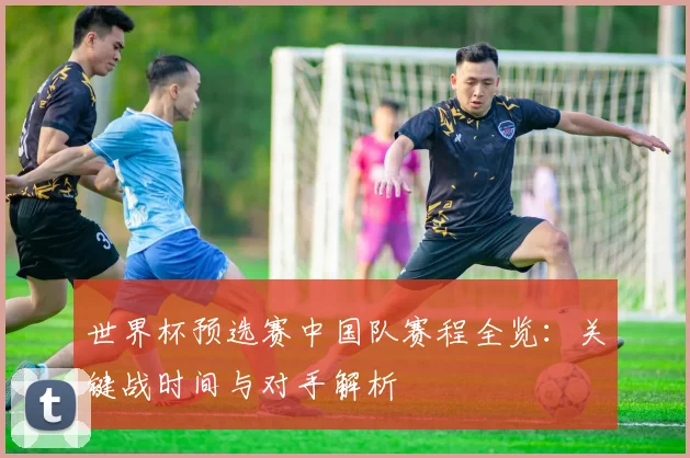 世界杯预选赛中国队赛程全览:关键战时间与对手解析