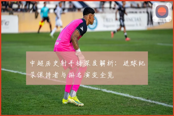 中超历史射手榜深度解析：进球纪录保持者与排名演变全览
