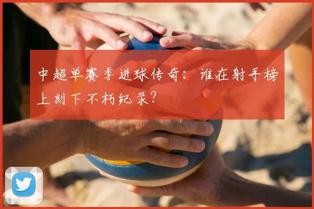 中超单赛季进球传奇:谁在射手榜上刻下不朽纪录?