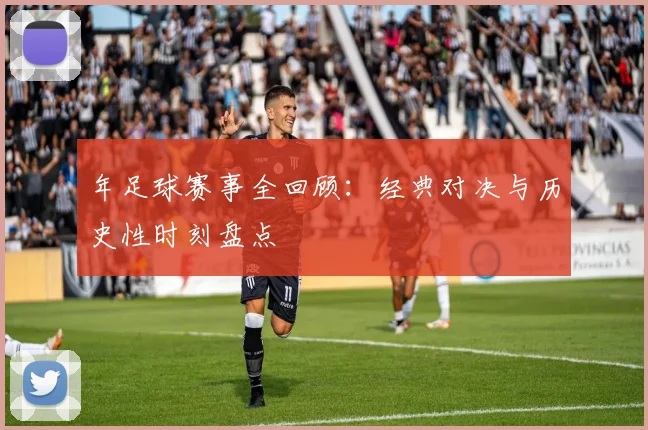 年足球赛事全回顾：经典对决与历史性时刻盘点