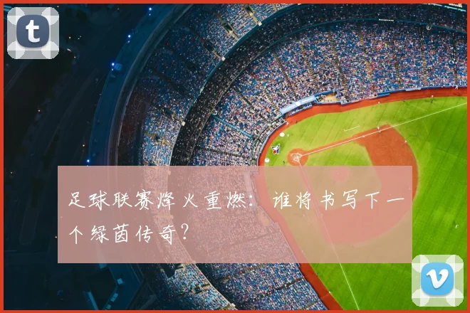 足球联赛烽火重燃：谁将书写下一个绿茵传奇？