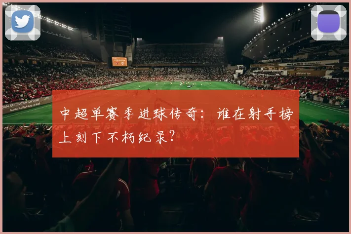 中超单赛季进球传奇：谁在射手榜上刻下不朽纪录？